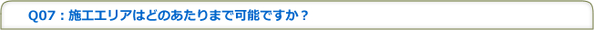 Q07：施工エリアはどのあたりまで可能ですか？